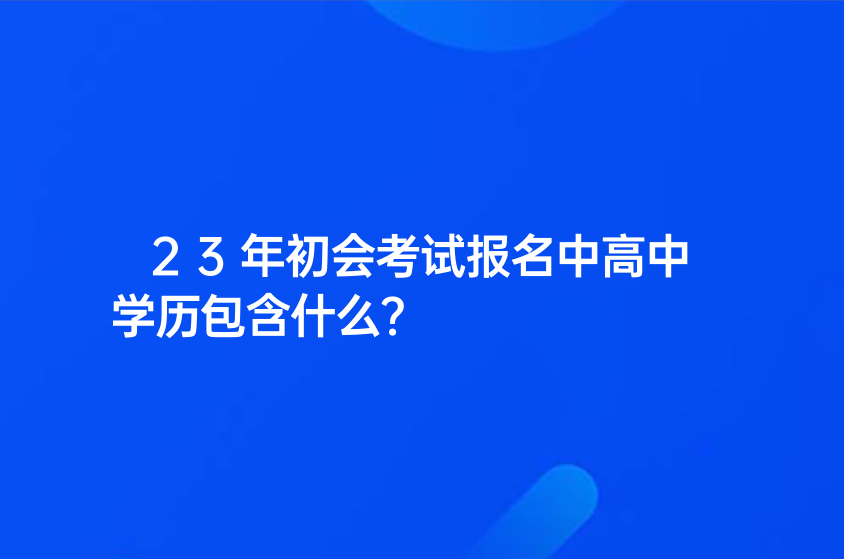 23年初會考試報名中高中學(xué)歷包含什么？