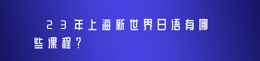 23年上海新世界日语有哪些课程？