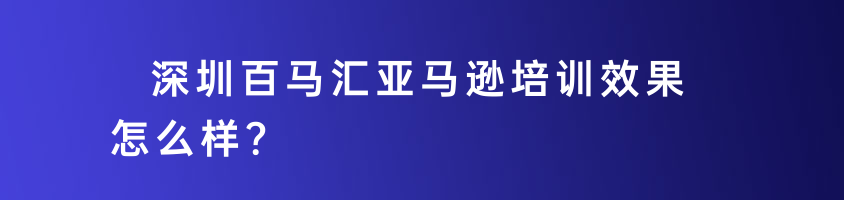 深圳百馬匯亞馬遜培訓(xùn)效果怎么樣？