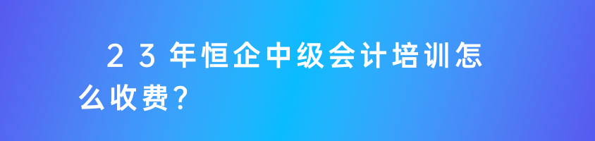 23年恒企中級(jí)會(huì)計(jì)培訓(xùn)怎么收費(fèi)？