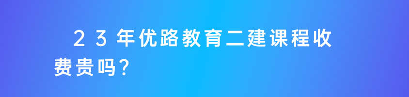 23年優(yōu)路教育二建課程收費(fèi)貴嗎？