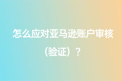 怎么应对亚马逊账户审核（验证）？