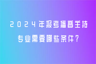 2024年报考播音主持专业需要哪些条件？