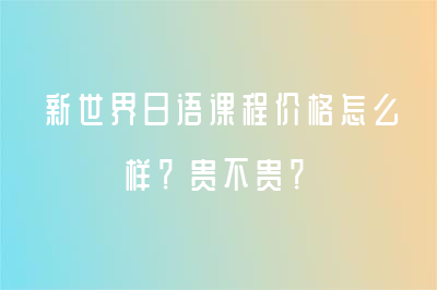 新世界日语课程价格怎么样？贵不贵？