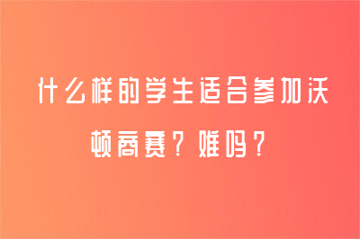 什么样的学生适合参加沃顿商赛？难吗？