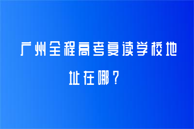 廣州全程高考復(fù)讀學(xué)校地址在哪？