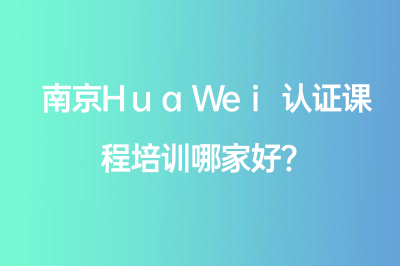 南京HuaWei认证课程培训哪家好?