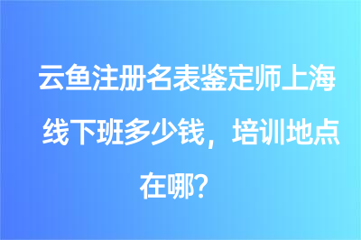 云鱼注册名表鉴定师上海线下班多少钱，培训地点在哪？