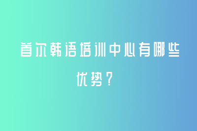 首爾韓語培訓(xùn)中心有哪些優(yōu)勢(shì)？