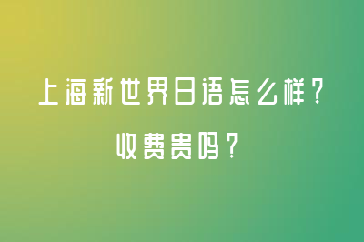 上海新世界日语怎么样？收费贵吗？