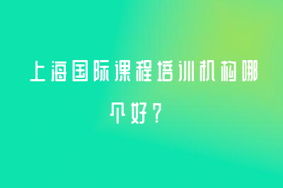 上﻿﻿﻿海国际课程培训机构哪个好？