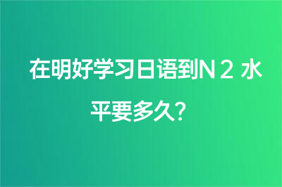 在明好學(xué)習(xí)日語到N2水平要多久？