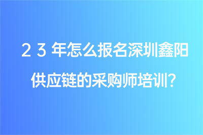 23年怎么报名深圳鑫阳供应链的采购师培训？