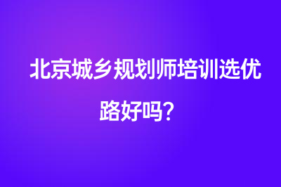 北京城鄉(xiāng)規(guī)劃師培訓選優(yōu)路好嗎？