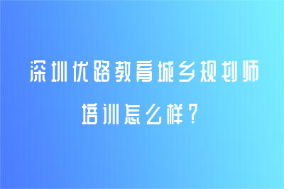 深圳優(yōu)路教育城鄉(xiāng)規(guī)劃師培訓(xùn)怎么樣？