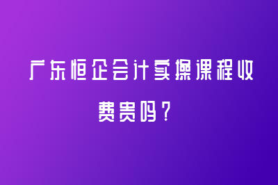 广东恒企会计实操课程收费贵吗？