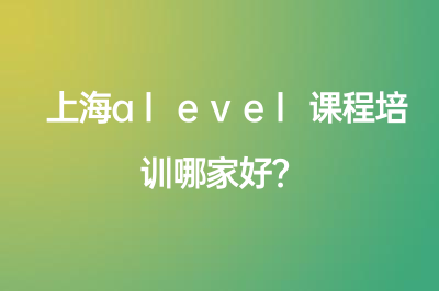 上海alevel课程培训哪家好？