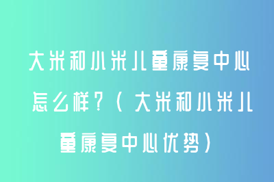 大米和小米儿童康复中心怎么样？（大米和小米儿童康复中心优势）