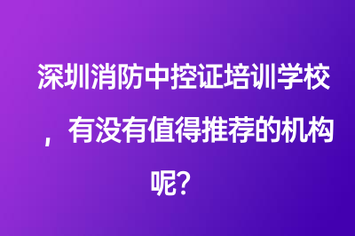 深圳消防中控证培训学校，有没有值得推荐的机构呢？