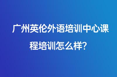 广州英伦外语培训中心课程培训怎么样？