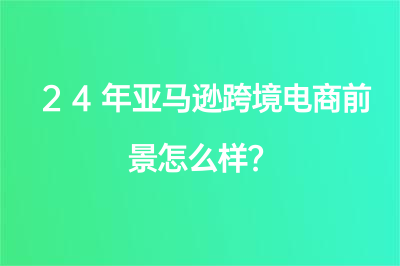 24年亞馬遜跨境電商前景怎么樣？