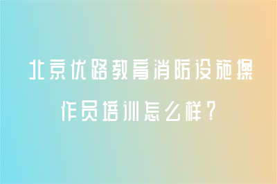 北京優(yōu)路教育消防設(shè)施操作員培訓(xùn)怎么樣？