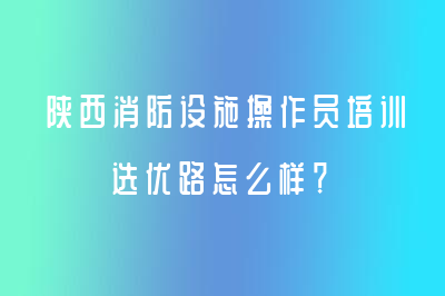 陜西消防設(shè)施操作員培訓(xùn)選優(yōu)路怎么樣？