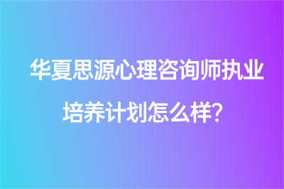 華夏思源心理咨詢(xún)師執(zhí)業(yè)培養(yǎng)計(jì)劃怎么樣？