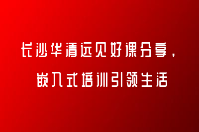 长沙华清远见好课分享，嵌入式培训引领生活