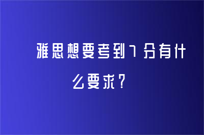  雅思想要考到7分有什么要求？