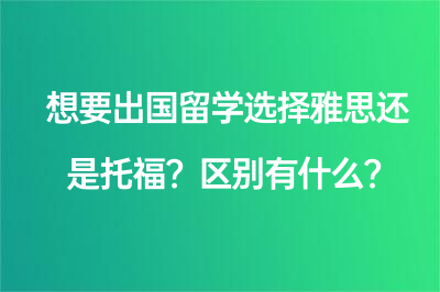 想要出国留学选择雅思还是托福？区别有什么？