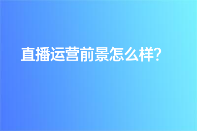 直播运营前景怎么样？ 