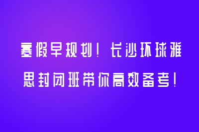 寒假早规划！长沙环球雅思封闭班带你高效备考！