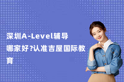 深圳A-Level辅导哪家好？认准吉屋国际教育