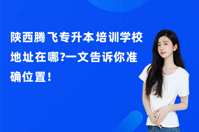 陕西腾飞专升本培训学校地址在哪？一文告诉你准确位置！