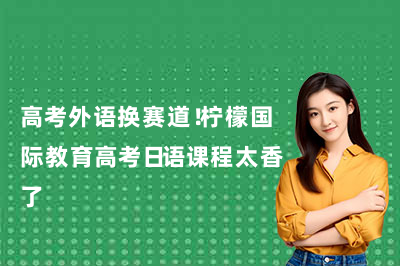 高考外语换赛道！柠檬国际教育高考日语课程太香了