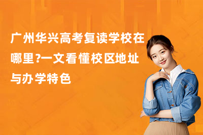 广州华兴高考复读学校在哪里？一文看懂校区地址与办学特色