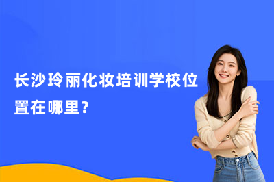 长沙玲丽化妆培训学校位置在哪里?附详细地址及校区情况介绍