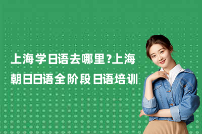 上海学日语去哪里？上海朝日日语全阶段日语培训