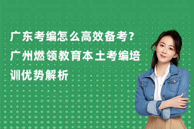 广东考编怎么高效备考?广州燃领教育本土考编培训优势解析