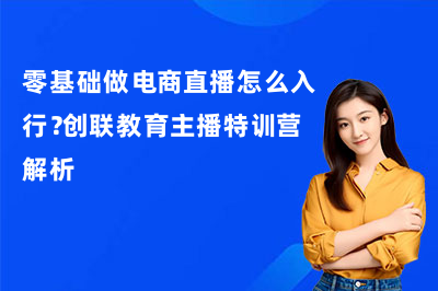 零基础做电商直播怎么入行？创联教育主播特训营解析