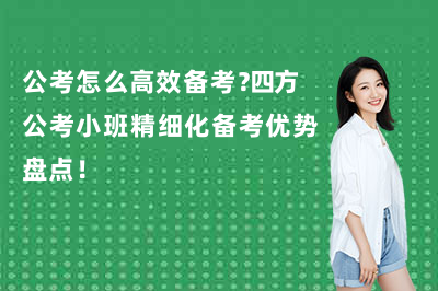 公考怎么高效备考？四方公考小班精细化备考优势盘点！