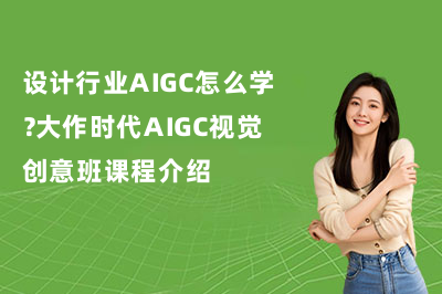 设计行业AIGC怎么学？大作时代AIGC视觉创意班课程介绍