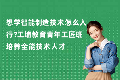 想学智能制造技术怎么入行?工埔教育青年工匠班培养全能技术人才