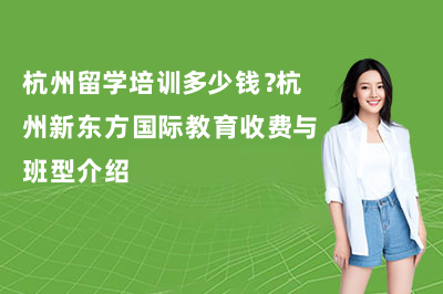 杭州留学培训多少钱?杭州新东方国际教育收费与班型介绍
