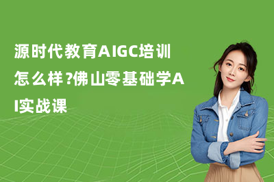 源时代教育AIGC培训怎么样？佛山零基础学AI实战课