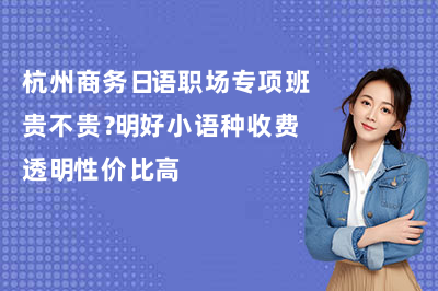 杭州商务日语职场专项班贵不贵？明好小语种收费透明性价比高