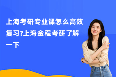 上海考研专业课怎么高效复习？上海金程考研了解一下