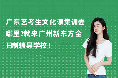 广东艺考生文化课集训去哪里？就来广州新东方全日制辅导学校！