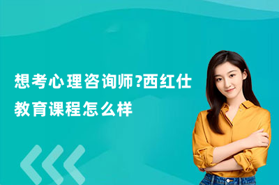 想考心理咨询师?西红仕教育课程怎么样